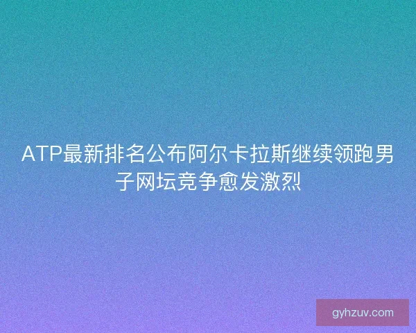 ATP最新排名公布阿尔卡拉斯继续领跑男子网坛竞争愈发激烈