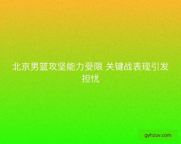 北京男篮攻坚能力受限 关键战表现引发担忧