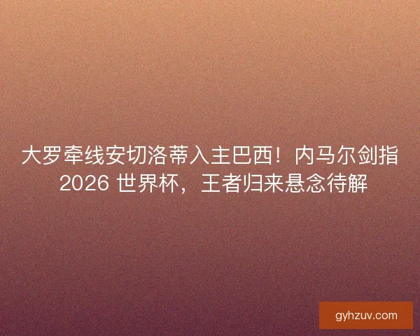 大罗牵线安切洛蒂入主巴西！内马尔剑指 2026 世界杯，王者归来悬念待解