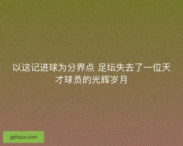 以这记进球为分界点 足坛失去了一位天才球员的光辉岁月