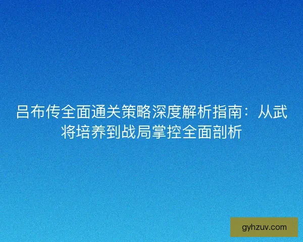 吕布传全面通关策略深度解析指南：从武将培养到战局掌控全面剖析